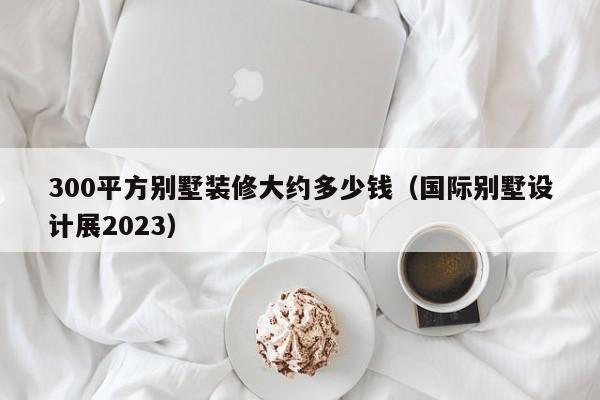 300平方别墅装修大约多少钱（国际别墅设计展2023）