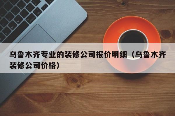 乌鲁木齐专业的装修公司报价明细（乌鲁木齐装修公司价格）