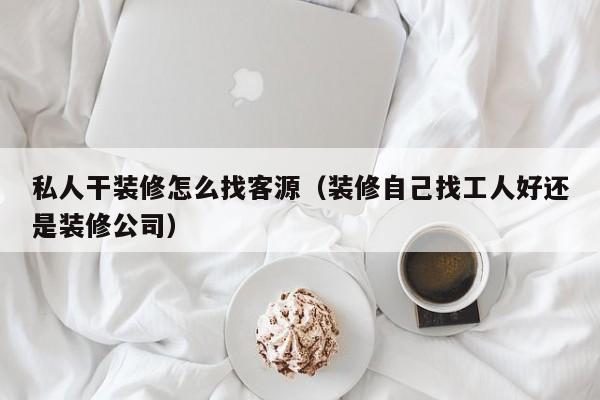 私人干装修怎么找客源（装修自己找工人好还是装修公司）