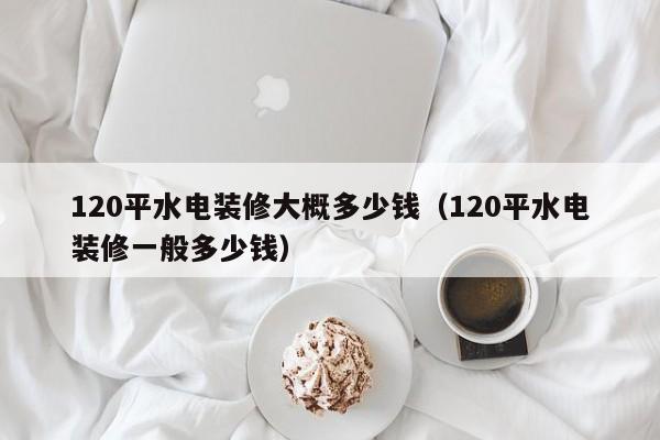 120平水电装修大概多少钱（120平水电装修一般多少钱）