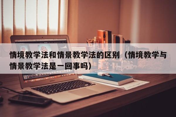 情境教学法和情景教学法的区别（情境教学与情景教学法是一回事吗）