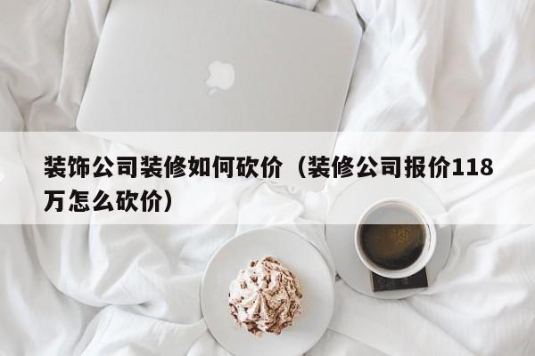 装饰公司装修如何砍价（装修公司报价118万怎么砍价）