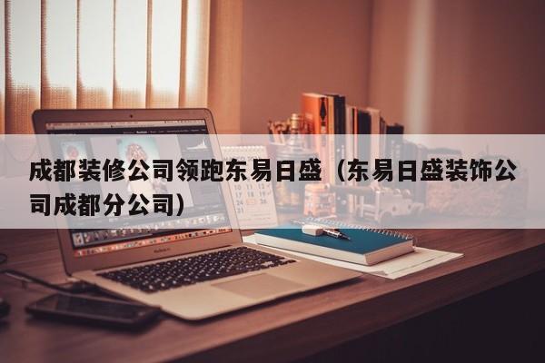 成都装修公司领跑东易日盛（东易日盛装饰公司成都分公司）