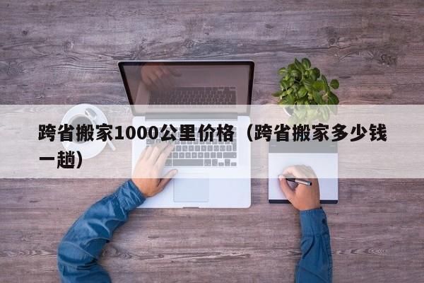 跨省搬家1000公里价格（跨省搬家多少钱一趟）