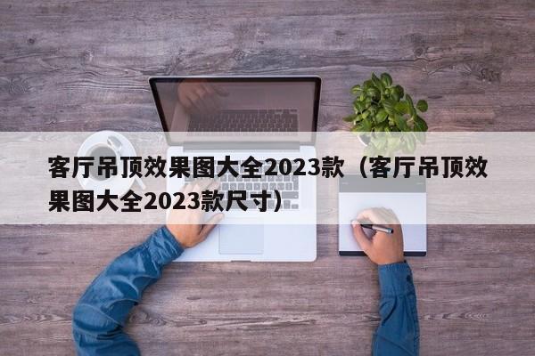 客厅吊顶效果图大全2023款（客厅吊顶效果图大全2023款尺寸）