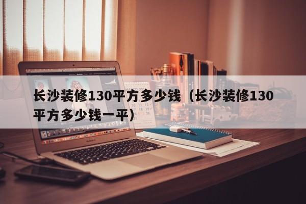 长沙装修130平方多少钱（长沙装修130平方多少钱一平）