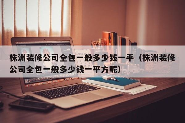 株洲装修公司全包一般多少钱一平（株洲装修公司全包一般多少钱一平方呢）