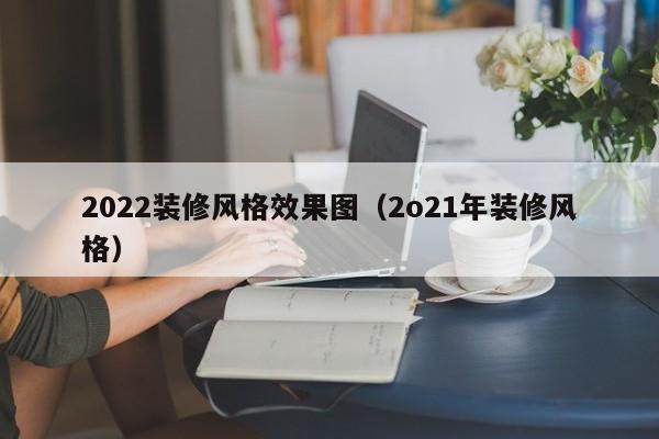 2022装修风格效果图（2o21年装修风格）