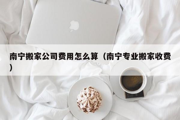 南宁搬家公司费用怎么算（南宁专业搬家收费）