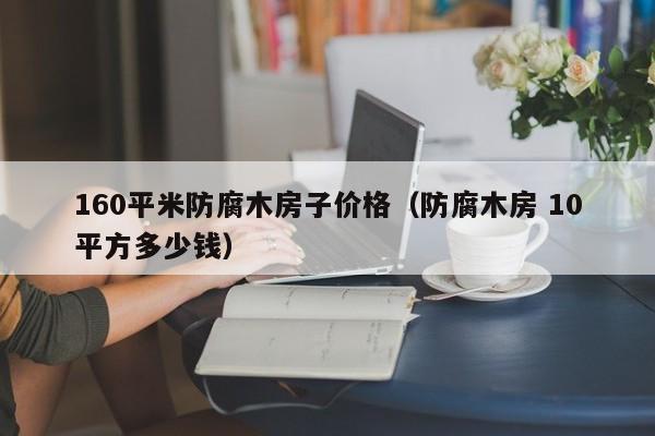 160平米防腐木房子价格（防腐木房 10平方多少钱）