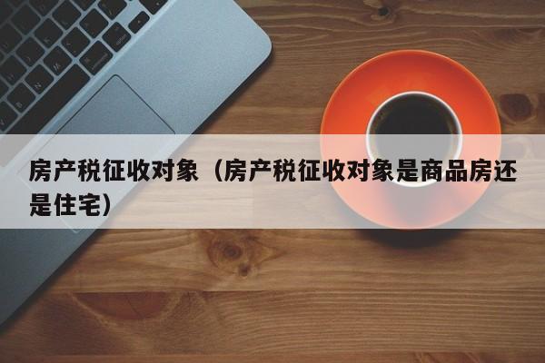 房产税征收对象（房产税征收对象是商品房还是住宅）