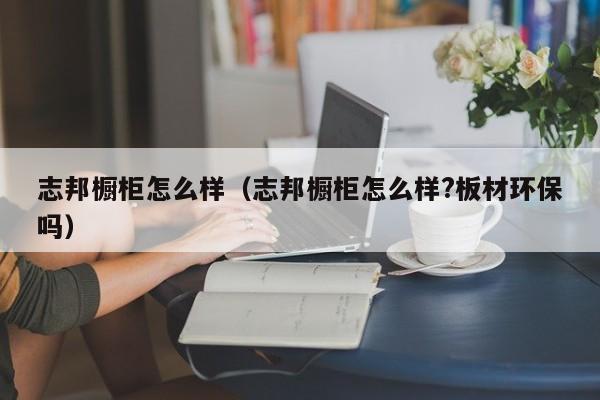 志邦橱柜怎么样（志邦橱柜怎么样?板材环保吗）