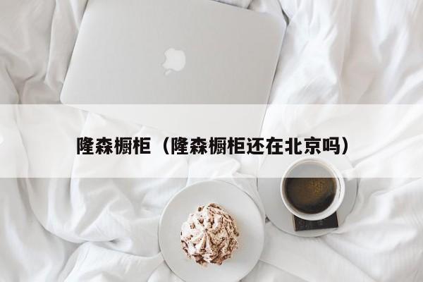 隆森橱柜（隆森橱柜还在北京吗）