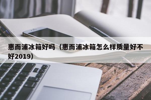 惠而浦冰箱好吗（惠而浦冰箱怎么样质量好不好2019）