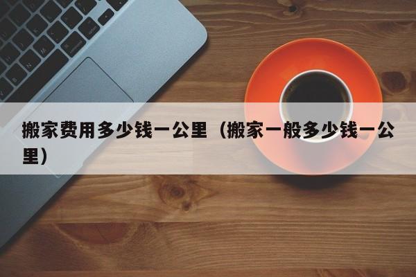 搬家费用多少钱一公里（搬家一般多少钱一公里）