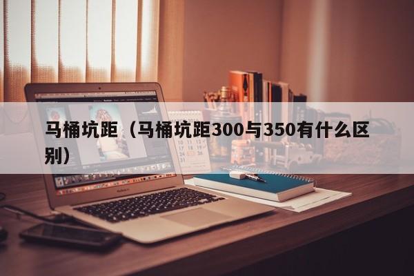 马桶坑距（马桶坑距300与350有什么区别）