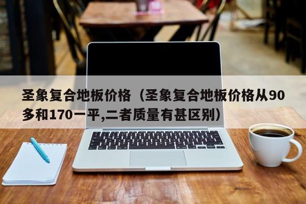 圣象复合地板价格（圣象复合地板价格从90多和170一平,二者质量有甚区别）