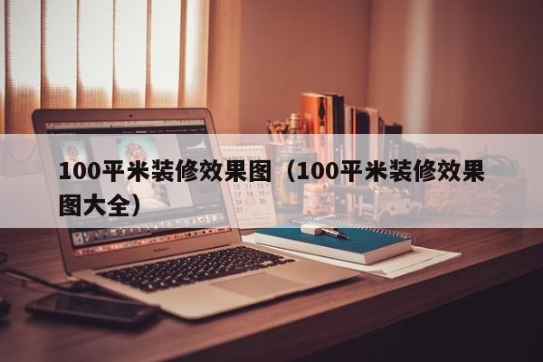 100平米装修效果图（100平米装修效果图大全）