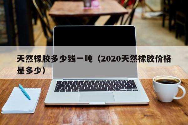 天然橡胶多少钱一吨（2020天然橡胶价格是多少）