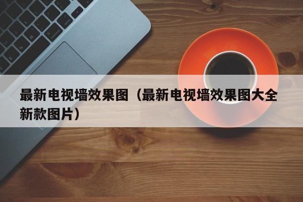 最新电视墙效果图（最新电视墙效果图大全 新款图片）