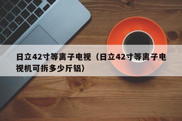 日立42寸等离子电视（日立42寸等离子电视机可拆多少斤铝）